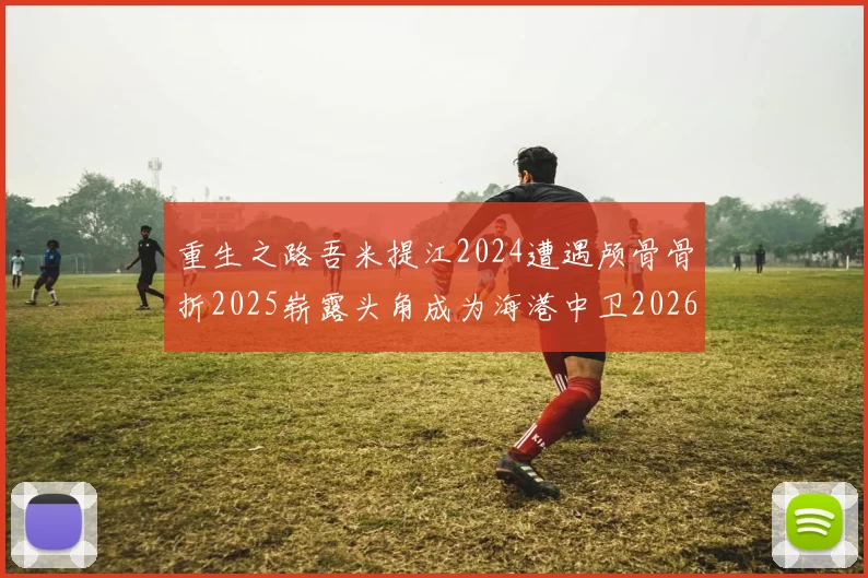 重生之路吾米提江2024遭遇颅骨骨折2025崭露头角成为海港中卫2026冲击U23冠军