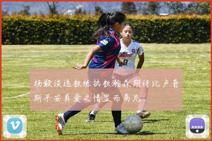 杨毅谈选教练执教瀚森期待比卢普斯平安真爱之情显而易见