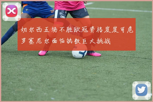 切尔西五场不胜欧冠资格岌岌可危罗塞尼尔面临执教巨大挑战
