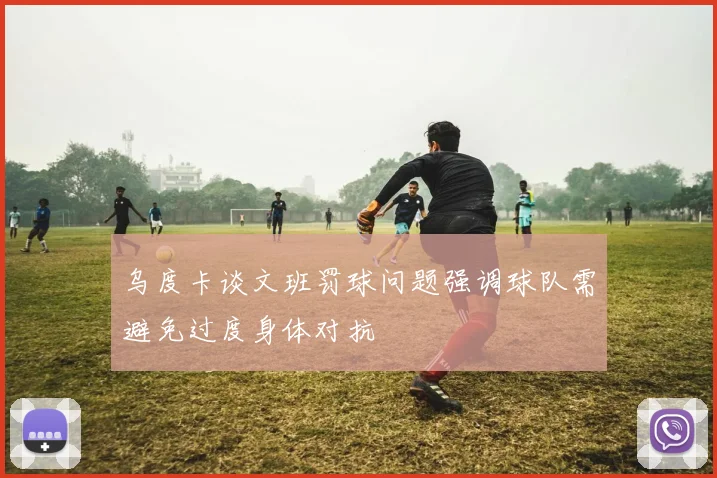 乌度卡谈文班罚球问题强调球队需避免过度身体对抗