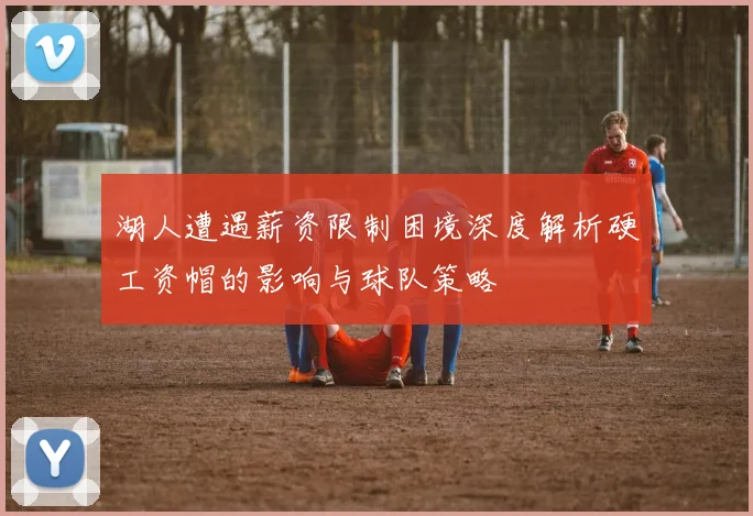 湖人遭遇薪资限制困境深度解析硬工资帽的影响与球队策略