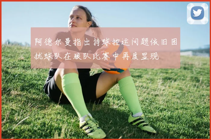 阿德尔曼指出持球控运问题依旧困扰球队在狼队比赛中再度显现