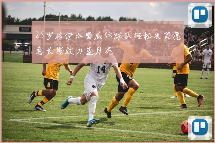 25岁格伊加盟瓜帅球队轻松决策愿意长期效力蓝月亮