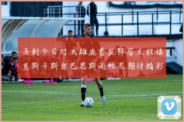 马刺今日对决雄鹿首发阵容文班福克斯卡斯尔巴恩斯尚帕尼期待精彩表现