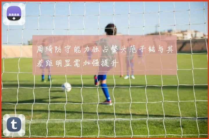 周琦防守能力独占鳌头范子铭与其差距明显需加强提升