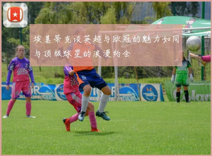 埃基蒂克谈英超与欧冠的魅力如同与顶级球星的浪漫约会