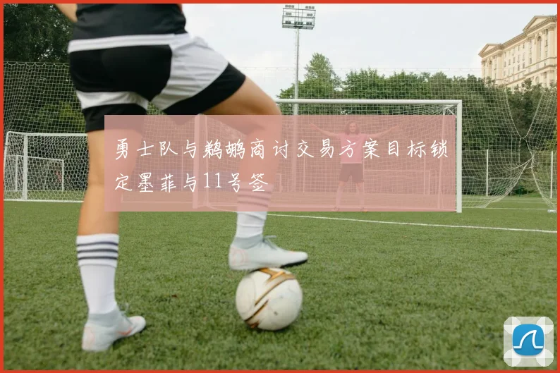 勇士队与鹈鹕商讨交易方案目标锁定墨菲与11号签