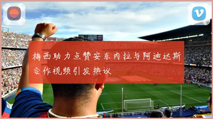 梅西助力点赞安东内拉与阿迪达斯合作视频引发热议