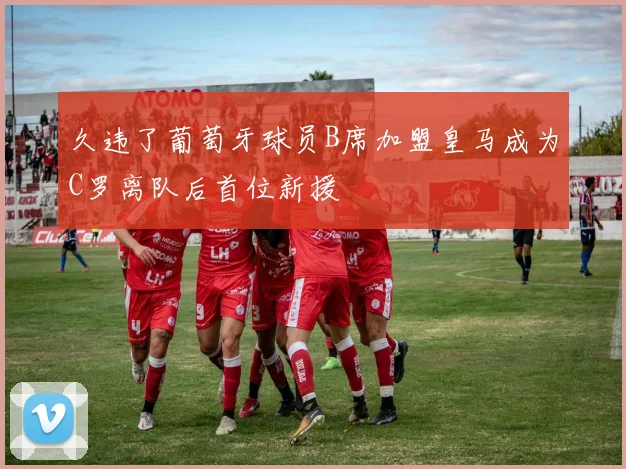 久违了葡萄牙球员B席加盟皇马成为C罗离队后首位新援
