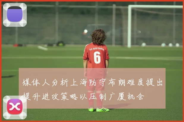 媒体人分析上海防守布朗难度提出提升进攻策略以压制广厦机会