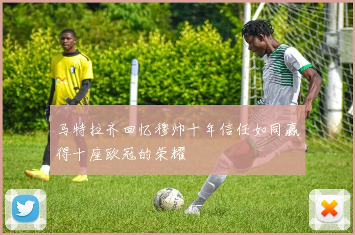 马特拉齐回忆穆帅十年信任如同赢得十座欧冠的荣耀