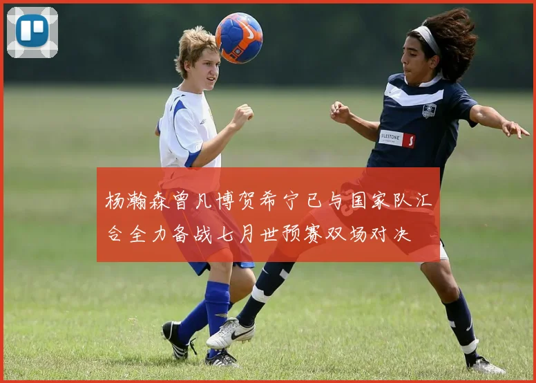 杨瀚森曾凡博贺希宁已与国家队汇合全力备战七月世预赛双场对决