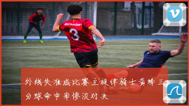 外线失准成比赛主旋律骑士黄蜂三分球命中率惨淡对决