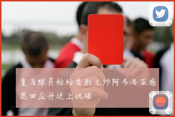 皇马球员纷纷告别主帅阿韦洛亚感恩回应并送上祝福