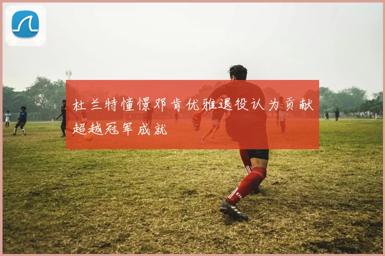 杜兰特憧憬邓肯优雅退役认为贡献超越冠军成就