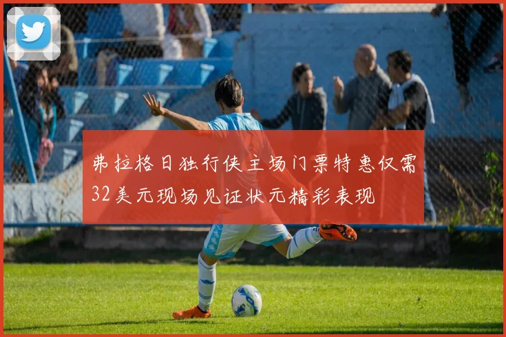 弗拉格日独行侠主场门票特惠仅需32美元现场见证状元精彩表现