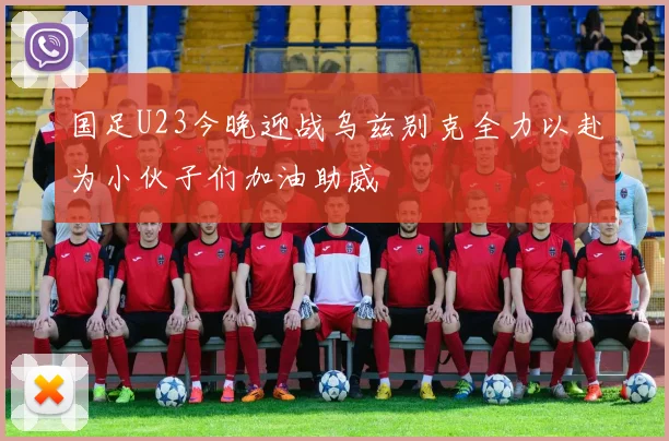 国足U23今晚迎战乌兹别克全力以赴为小伙子们加油助威