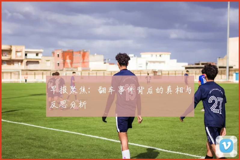 早报聚焦：翻车事件背后的真相与反思分析